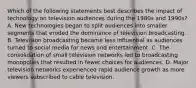 Which of the following statements best describes the impact of technology on television audiences during the 1980s and 1990s? A. New technologies began to split audiences into smaller segments that eroded the dominance of television broadcasting. B. Television broadcasting became less influential as audiences turned to social media for news and entertainment. C. The consolidation of small television networks led to broadcasting monopolies that resulted in fewer choices for audiences. D. Major television networks experienced rapid audience growth as more viewers subscribed to cable television.