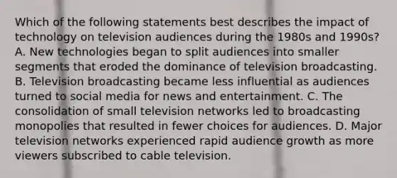 Which of the following statements best describes the impact of technology on television audiences during the 1980s and 1990s? A. New technologies began to split audiences into smaller segments that eroded the dominance of television broadcasting. B. Television broadcasting became less influential as audiences turned to social media for news and entertainment. C. The consolidation of small television networks led to broadcasting monopolies that resulted in fewer choices for audiences. D. Major television networks experienced rapid audience growth as more viewers subscribed to cable television.