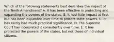 Which of the following statements best describes the impact of the Tenth Amendment? A. It has been effective in protecting and expanding the powers of the states. B. It had little impact at first but has been expanded over time to protect state powers. C. It has rarely had much practical significance. D. The Supreme Court has interpreted it consistently over time. E. It has protected the powers of the states, but not those of individual citizens.