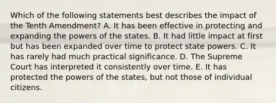 Which of the following statements best describes the impact of the Tenth Amendment? A. It has been effective in protecting and expanding the powers of the states. B. It had little impact at first but has been expanded over time to protect state powers. C. It has rarely had much practical significance. D. The Supreme Court has interpreted it consistently over time. E. It has protected the powers of the states, but not those of individual citizens.