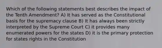 Which of the following statements best describes the impact of the Tenth Amendment? A) It has served as the Constitutional basis for the supremacy clause B) It has always been strictly interpreted by the Supreme Court C) it provides many enumerated powers for the states D) it is the primary protection for states rights in the Constitution