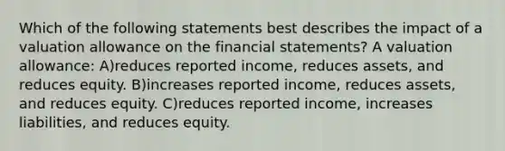 Which of the following statements best describes the impact of a valuation allowance on the <a href='https://www.questionai.com/knowledge/kFBJaQCz4b-financial-statements' class='anchor-knowledge'>financial statements</a>? A valuation allowance: A)reduces reported income, reduces assets, and reduces equity. B)increases reported income, reduces assets, and reduces equity. C)reduces reported income, increases liabilities, and reduces equity.