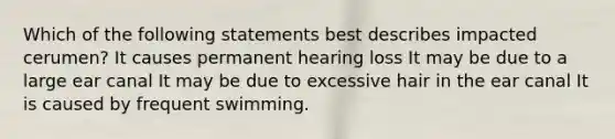 Which of the following statements best describes impacted cerumen? It causes permanent hearing loss It may be due to a large ear canal It may be due to excessive hair in the ear canal It is caused by frequent swimming.