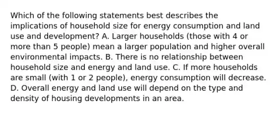 Which of the following statements best describes the implications of household size for energy consumption and land use and development? A. Larger households (those with 4 or <a href='https://www.questionai.com/knowledge/keWHlEPx42-more-than' class='anchor-knowledge'>more than</a> 5 people) mean a larger population and higher overall environmental impacts. B. There is no relationship between household size and energy and land use. C. If more households are small (with 1 or 2 people), energy consumption will decrease. D. Overall energy and land use will depend on the type and density of housing developments in an area.