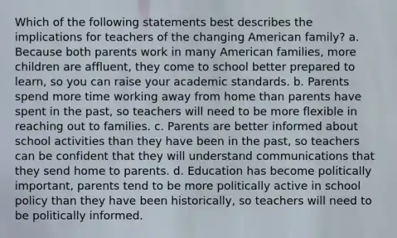 Which of the following statements best describes the implications for teachers of the changing American family? a. Because both parents work in many American families, more children are affluent, they come to school better prepared to learn, so you can raise your academic standards. b. Parents spend more time working away from home than parents have spent in the past, so teachers will need to be more flexible in reaching out to families. c. Parents are better informed about school activities than they have been in the past, so teachers can be confident that they will understand communications that they send home to parents. d. Education has become politically important, parents tend to be more politically active in school policy than they have been historically, so teachers will need to be politically informed.