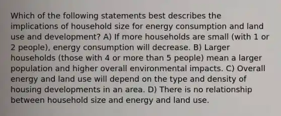 Which of the following statements best describes the implications of household size for energy consumption and land use and development? A) If more households are small (with 1 or 2 people), energy consumption will decrease. B) Larger households (those with 4 or more than 5 people) mean a larger population and higher overall environmental impacts. C) Overall energy and land use will depend on the type and density of housing developments in an area. D) There is no relationship between household size and energy and land use.