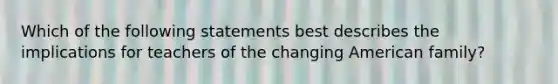 Which of the following statements best describes the implications for teachers of the changing American family?