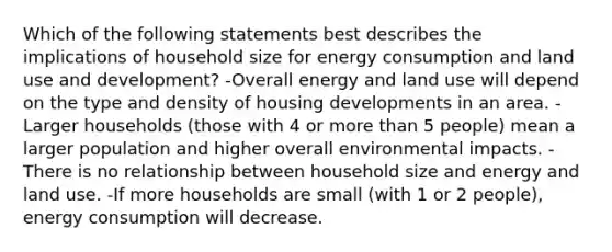 Which of the following statements best describes the implications of household size for energy consumption and land use and development? -Overall energy and land use will depend on the type and density of housing developments in an area. -Larger households (those with 4 or <a href='https://www.questionai.com/knowledge/keWHlEPx42-more-than' class='anchor-knowledge'>more than</a> 5 people) mean a larger population and higher overall environmental impacts. -There is no relationship between household size and energy and land use. -If more households are small (with 1 or 2 people), energy consumption will decrease.