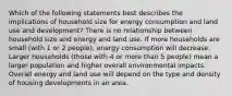 Which of the following statements best describes the implications of household size for energy consumption and land use and development? There is no relationship between household size and energy and land use. If more households are small (with 1 or 2 people), energy consumption will decrease. Larger households (those with 4 or more than 5 people) mean a larger population and higher overall environmental impacts. Overall energy and land use will depend on the type and density of housing developments in an area.