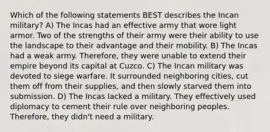 Which of the following statements BEST describes the Incan military? A) The Incas had an effective army that wore light armor. Two of the strengths of their army were their ability to use the landscape to their advantage and their mobility. B) The Incas had a weak army. Therefore, they were unable to extend their empire beyond its capital at Cuzco. C) The Incan military was devoted to siege warfare. It surrounded neighboring cities, cut them off from their supplies, and then slowly starved them into submission. D) The Incas lacked a military. They effectively used diplomacy to cement their rule over neighboring peoples. Therefore, they didn't need a military.