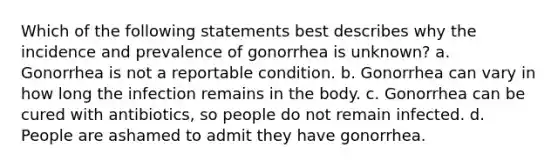 Which of the following statements best describes why the incidence and prevalence of gonorrhea is unknown? a. Gonorrhea is not a reportable condition. b. Gonorrhea can vary in how long the infection remains in the body. c. Gonorrhea can be cured with antibiotics, so people do not remain infected. d. People are ashamed to admit they have gonorrhea.