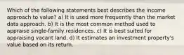 Which of the following statements best describes the income approach to value? a) It is used more frequently than the market data approach. b) It is the most common method used to appraise single-family residences. c) It is best suited for appraising vacant land. d) It estimates an investment property's value based on its return.