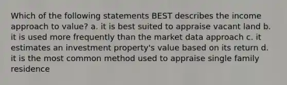 Which of the following statements BEST describes the income approach to value? a. it is best suited to appraise vacant land b. it is used more frequently than the market data approach c. it estimates an investment property's value based on its return d. it is the most common method used to appraise single family residence