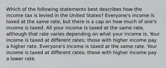 Which of the following statements best describes how the income tax is levied in the United States? Everyone's income is taxed at the same rate, but there is a cap on how much of one's income is taxed. All your income is taxed at the same rate, although that rate varies depending on what your income is. Your income is taxed at different rates; those with higher income pay a higher rate. Everyone's income is taxed at the same rate. Your income is taxed at different rates; those with higher income pay a lower rate.