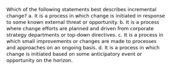 Which of the following statements best describes incremental change? a. It is a process in which change is initiated in response to some known external threat or opportunity. b. It is a process where change efforts are planned and driven from corporate strategy departments or top-down directives. c. It is a process in which small improvements or changes are made to processes and approaches on an ongoing basis. d. It is a process in which change is initiated based on some anticipatory event or opportunity on the horizon.