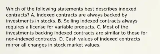 Which of the following statements best describes indexed contracts? A. Indexed contracts are always backed by investments in stocks. B. Selling indexed contracts always requires a license for variable products. C. Most of the investments backing indexed contracts are similar to those for non-indexed contracts. D. Cash values of indexed contracts mirror all changes in stock market values.