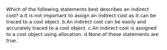 Which of the following statements best describes an indirect cost? a.It is not important to assign an indirect cost as it can be traced to a cost object. b.An indirect cost can be easily and accurately traced to a cost object. c.An indirect cost is assigned to a cost object using allocation. d.None of these statements are true.