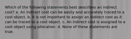 Which of the following statements best describes an indirect cost? a. An indirect cost can be easily and accurately traced to a cost object. b. It is not important to assign an indirect cost as it can be traced to a cost object. c. An indirect cost is assigned to a cost object using allocation. d. None of these statements are true.