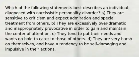 Which of the following statements best describes an individual diagnosed with narcissistic personality disorder? a) They are sensitive to criticism and expect admiration and special treatment from others. b) They are excessively over-dramatic and inappropriately provocative in order to gain and maintain the center of attention. c) They tend to put their needs and wants on hold to cater to those of others. d) They are very harsh on themselves, and have a tendency to be self-damaging and impulsive in their actions.