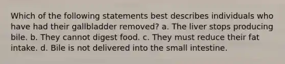 Which of the following statements best describes individuals who have had their gallbladder removed? a. The liver stops producing bile. b. They cannot digest food. c. They must reduce their fat intake. d. Bile is not delivered into the small intestine.