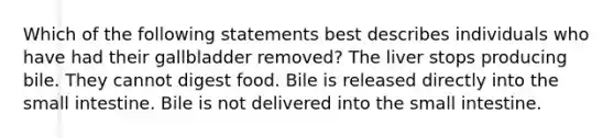 Which of the following statements best describes individuals who have had their gallbladder removed? The liver stops producing bile. They cannot digest food. Bile is released directly into the small intestine. Bile is not delivered into the small intestine.