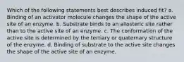 Which of the following statements best describes induced fit? a. Binding of an activator molecule changes the shape of the active site of an enzyme. b. Substrate binds to an allosteric site rather than to the active site of an enzyme. c. The conformation of the active site is determined by the tertiary or quaternary structure of the enzyme. d. Binding of substrate to the active site changes the shape of the active site of an enzyme.