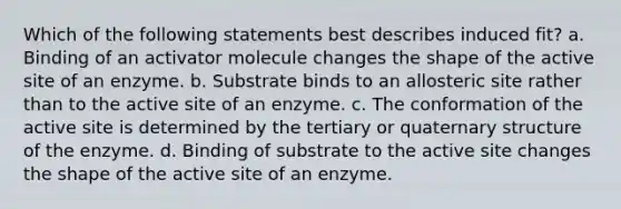 Which of the following statements best describes induced fit? a. Binding of an activator molecule changes the shape of the active site of an enzyme. b. Substrate binds to an allosteric site rather than to the active site of an enzyme. c. The conformation of the active site is determined by the tertiary or quaternary structure of the enzyme. d. Binding of substrate to the active site changes the shape of the active site of an enzyme.