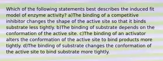 Which of the following statements best describes the induced fit model of enzyme activity? a)The binding of a competitive inhibitor changes the shape of the active site so that it binds substrate less tightly. b)The binding of substrate depends on the conformation of the active site. c)The binding of an activator alters the conformation of the active site to bind products more tightly. d)The binding of substrate changes the conformation of the active site to bind substrate more tightly.