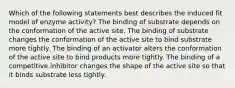 Which of the following statements best describes the induced fit model of enzyme activity? The binding of substrate depends on the conformation of the active site. The binding of substrate changes the conformation of the active site to bind substrate more tightly. The binding of an activator alters the conformation of the active site to bind products more tightly. The binding of a competitive inhibitor changes the shape of the active site so that it binds substrate less tightly.