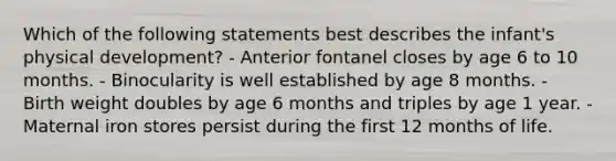 Which of the following statements best describes the infant's physical development? - Anterior fontanel closes by age 6 to 10 months. - Binocularity is well established by age 8 months. - Birth weight doubles by age 6 months and triples by age 1 year. - Maternal iron stores persist during the first 12 months of life.