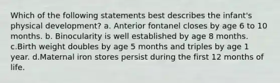Which of the following statements best describes the infant's physical development? a. Anterior fontanel closes by age 6 to 10 months. b. Binocularity is well established by age 8 months. c.Birth weight doubles by age 5 months and triples by age 1 year. d.Maternal iron stores persist during the first 12 months of life.