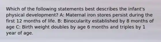 Which of the following statements best describes the infant's physical development? A: Maternal iron stores persist during the first 12 months of life. B: Binocularity established by 8 months of age C: Birth weight doubles by age 6 months and triples by 1 year of age.