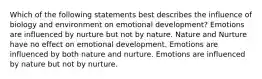 Which of the following statements best describes the influence of biology and environment on emotional development? Emotions are influenced by nurture but not by nature. Nature and Nurture have no effect on emotional development. Emotions are influenced by both nature and nurture. Emotions are influenced by nature but not by nurture.