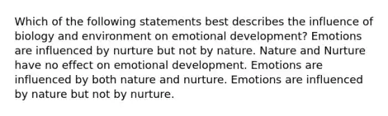 Which of the following statements best describes the influence of biology and environment on emotional development? Emotions are influenced by nurture but not by nature. Nature and Nurture have no effect on emotional development. Emotions are influenced by both nature and nurture. Emotions are influenced by nature but not by nurture.