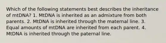 Which of the following statements best describes the inheritance of mtDNA? 1. MtDNA is inherited as an admixture from both parents. 2. MtDNA is inherited through the maternal line. 3. Equal amounts of mtDNA are inherited from each parent. 4. MtDNA is inherited through the paternal line.