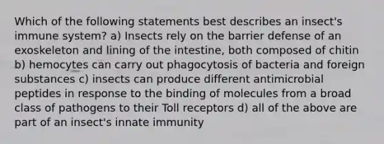 Which of the following statements best describes an insect's immune system? a) Insects rely on the barrier defense of an exoskeleton and lining of the intestine, both composed of chitin b) hemocytes can carry out phagocytosis of bacteria and foreign substances c) insects can produce different antimicrobial peptides in response to the binding of molecules from a broad class of pathogens to their Toll receptors d) all of the above are part of an insect's innate immunity