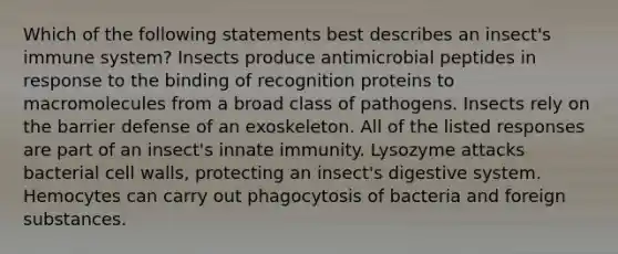 Which of the following statements best describes an insect's immune system? Insects produce antimicrobial peptides in response to the binding of recognition proteins to macromolecules from a broad class of pathogens. Insects rely on the barrier defense of an exoskeleton. All of the listed responses are part of an insect's innate immunity. Lysozyme attacks bacterial cell walls, protecting an insect's digestive system. Hemocytes can carry out phagocytosis of bacteria and foreign substances.