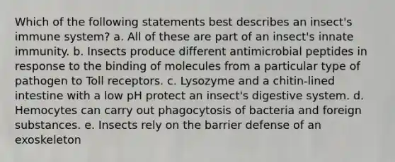 Which of the following statements best describes an insect's immune system? a. All of these are part of an insect's innate immunity. b. Insects produce different antimicrobial peptides in response to the binding of molecules from a particular type of pathogen to Toll receptors. c. Lysozyme and a chitin-lined intestine with a low pH protect an insect's digestive system. d. Hemocytes can carry out phagocytosis of bacteria and foreign substances. e. Insects rely on the barrier defense of an exoskeleton