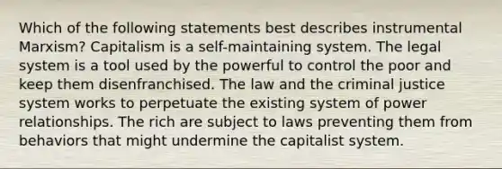 Which of the following statements best describes instrumental Marxism? Capitalism is a self-maintaining system. The legal system is a tool used by the powerful to control the poor and keep them disenfranchised. The law and the criminal justice system works to perpetuate the existing system of power relationships. The rich are subject to laws preventing them from behaviors that might undermine the capitalist system.