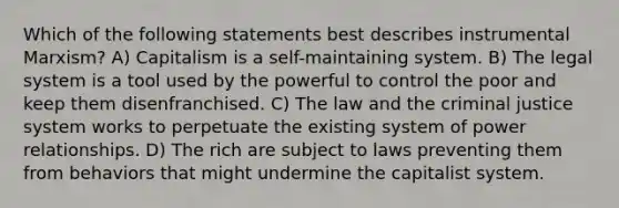 Which of the following statements best describes instrumental Marxism? A) Capitalism is a self-maintaining system. B) The legal system is a tool used by the powerful to control the poor and keep them disenfranchised. C) The law and the criminal justice system works to perpetuate the existing system of power relationships. D) The rich are subject to laws preventing them from behaviors that might undermine the capitalist system.