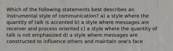 Which of the following statements best describes an instrumental style of communication? a) a style where the quantity of talk is accented b) a style where messages are receiver and process oriented c) a style where the quantity of talk is not emphasized d) a style where messages are constructed to influence others and maintain one's face