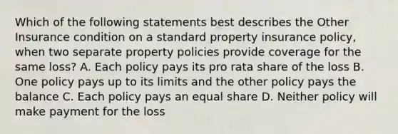 Which of the following statements best describes the Other Insurance condition on a standard property insurance policy, when two separate property policies provide coverage for the same loss? A. Each policy pays its pro rata share of the loss B. One policy pays up to its limits and the other policy pays the balance C. Each policy pays an equal share D. Neither policy will make payment for the loss