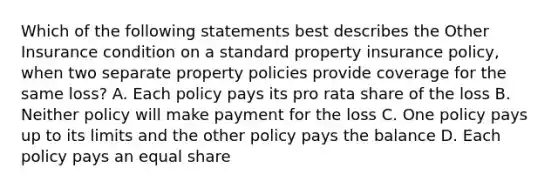 Which of the following statements best describes the Other Insurance condition on a standard property insurance policy, when two separate property policies provide coverage for the same loss? A. Each policy pays its pro rata share of the loss B. Neither policy will make payment for the loss C. One policy pays up to its limits and the other policy pays the balance D. Each policy pays an equal share