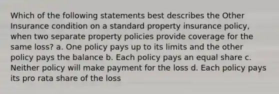 Which of the following statements best describes the Other Insurance condition on a standard property insurance policy, when two separate property policies provide coverage for the same loss? a. One policy pays up to its limits and the other policy pays the balance b. Each policy pays an equal share c. Neither policy will make payment for the loss d. Each policy pays its pro rata share of the loss