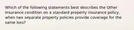 Which of the following statements best describes the Other Insurance condition on a standard property insurance policy, when two separate property policies provide coverage for the same loss?