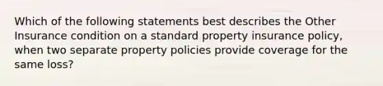 Which of the following statements best describes the Other Insurance condition on a standard property insurance policy, when two separate property policies provide coverage for the same loss?