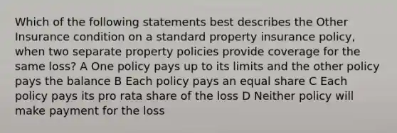 Which of the following statements best describes the Other Insurance condition on a standard property insurance policy, when two separate property policies provide coverage for the same loss? A One policy pays up to its limits and the other policy pays the balance B Each policy pays an equal share C Each policy pays its pro rata share of the loss D Neither policy will make payment for the loss