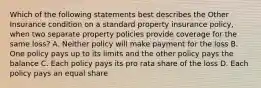 Which of the following statements best describes the Other Insurance condition on a standard property insurance policy, when two separate property policies provide coverage for the same loss? A. Neither policy will make payment for the loss B. One policy pays up to its limits and the other policy pays the balance C. Each policy pays its pro rata share of the loss D. Each policy pays an equal share