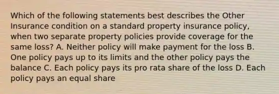 Which of the following statements best describes the Other Insurance condition on a standard property insurance policy, when two separate property policies provide coverage for the same loss? A. Neither policy will make payment for the loss B. One policy pays up to its limits and the other policy pays the balance C. Each policy pays its pro rata share of the loss D. Each policy pays an equal share