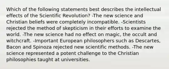 Which of the following statements best describes the intellectual effects of the Scientific Revolution? -The new science and Christian beliefs were completely incompatible. -Scientists rejected the method of skepticism in their efforts to examine the world. -The new science had no effect on magic, the occult and witchcraft. -Important European philosophers such as Descartes, Bacon and Spinoza rejected new scientific methods. -The new science represented a potent challenge to the Christian philosophies taught at universities.